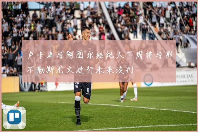 卢卡库与阿图尔经纪人下周将与那不勒斯尤文进行未来谈判