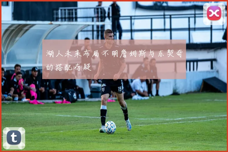 湖人未来布局不明詹姆斯与东契奇的搭配存疑